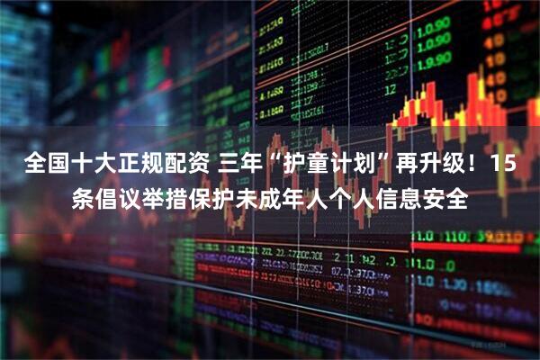 全国十大正规配资 三年“护童计划”再升级！15条倡议举措保护未成年人个人信息安全