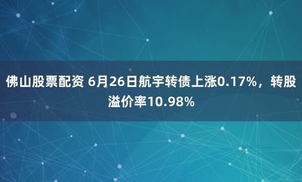 佛山股票配资 6月26日航宇转债上涨0.17%，转股溢价率10.98%