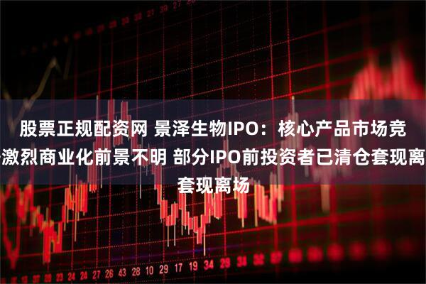 股票正规配资网 景泽生物IPO：核心产品市场竞争激烈商业化前景不明 部分IPO前投资者已清仓套现离场