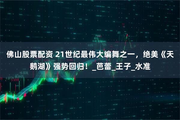 佛山股票配资 21世纪最伟大编舞之一，绝美《天鹅湖》强势回归！_芭蕾_王子_水准