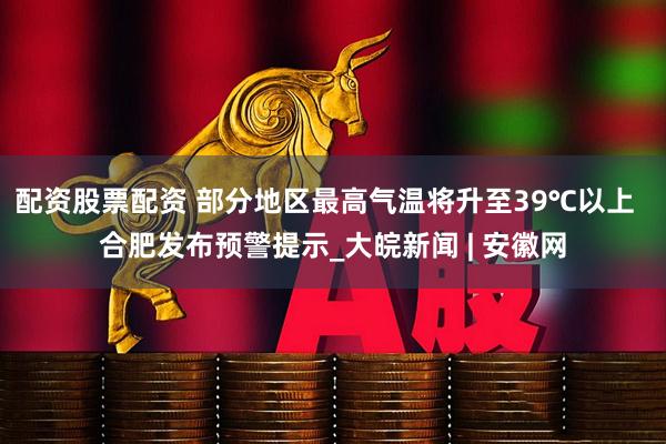 配资股票配资 部分地区最高气温将升至39℃以上  合肥发布预警提示_大皖新闻 | 安徽网