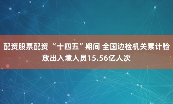 配资股票配资 “十四五”期间 全国边检机关累计验放出入境人员15.56亿人次