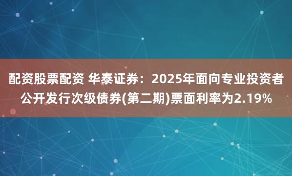 配资股票配资 华泰证券：2025年面向专业投资者公开发行次级债券(第二期)票面利率为2.19%