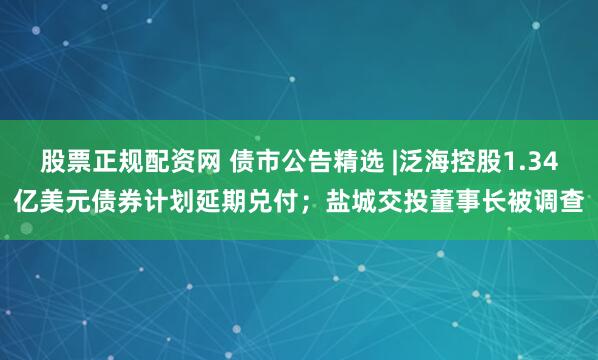 股票正规配资网 债市公告精选 |泛海控股1.34亿美元债券计划延期兑付；盐城交投董事长被调查