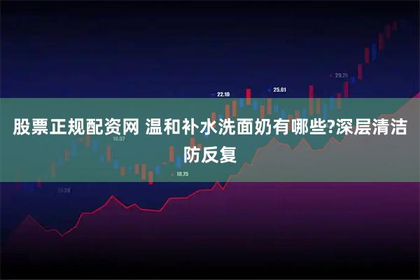 股票正规配资网 温和补水洗面奶有哪些?深层清洁防反复
