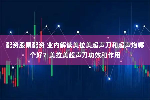 配资股票配资 业内解读美拉美超声刀和超声炮哪个好？美拉美超声刀功效和作用