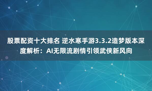 股票配资十大排名 逆水寒手游3.3.2造梦版本深度解析:AI无限流剧情引领武侠新风向