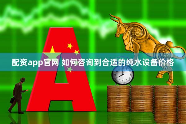 配资app官网 如何咨询到合适的纯水设备价格