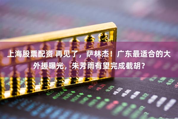 上海股票配资 再见了，萨林杰！广东最适合的大外援曝光，朱芳雨有望完成截胡？