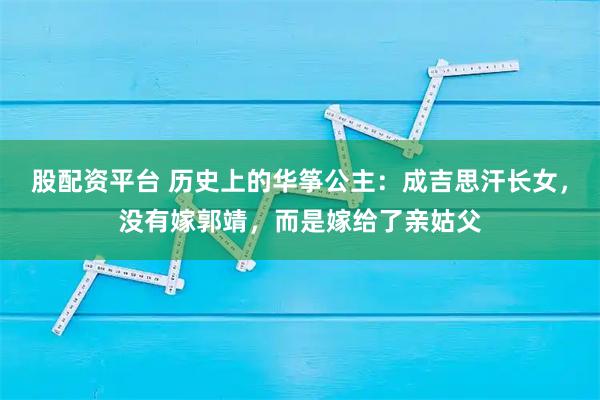 股配资平台 历史上的华筝公主：成吉思汗长女，没有嫁郭靖，而是嫁给了亲姑父