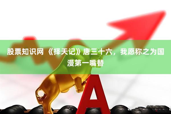 股票知识网 《择天记》唐三十六，我愿称之为国漫第一嘴替
