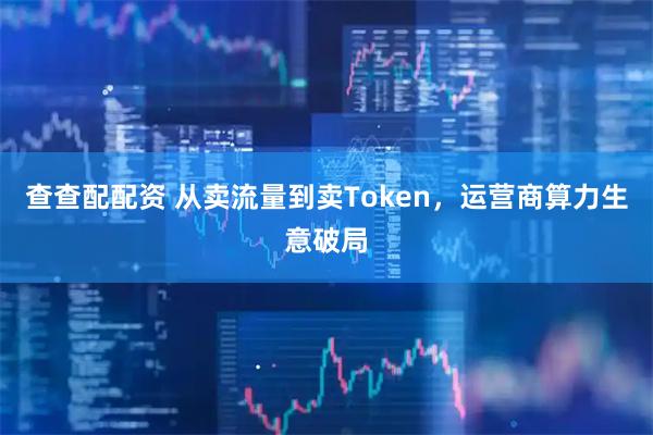 查查配配资 从卖流量到卖Token，运营商算力生意破局