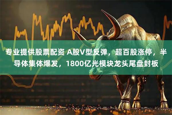 专业提供股票配资 A股V型反弹，超百股涨停，半导体集体爆发，1800亿光模块龙头尾盘封板